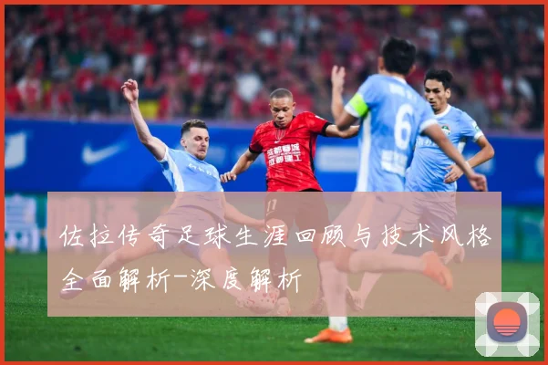 佐拉传奇足球生涯回顾与技术风格全面解析-深度解析