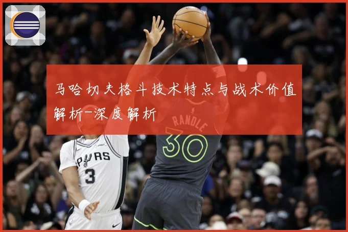 马哈切夫格斗技术特点与战术价值解析-深度解析