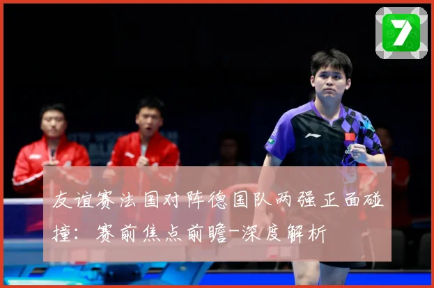 友谊赛法国对阵德国队两强正面碰撞：赛前焦点前瞻-深度解析