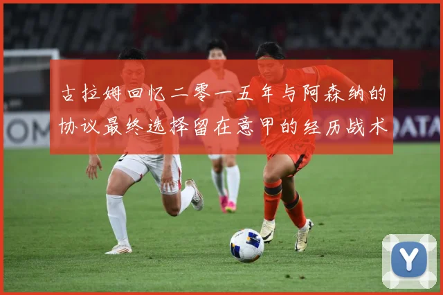 古拉姆回忆二零一五年与阿森纳的协议最终选择留在意甲的经历战术观察-深度解析