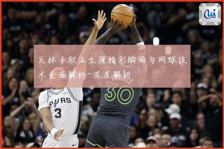 瓦林卡职业生涯精彩瞬间与网球技术全面解析-深度解析