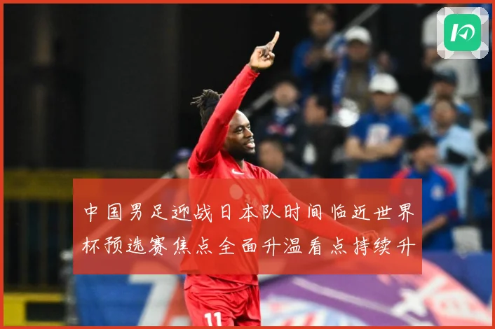 中国男足迎战日本队时间临近世界杯预选赛焦点全面升温看点持续升级-深度解析