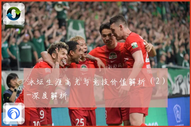 泳坛生涯高光与竞技价值解析（2）-深度解析
