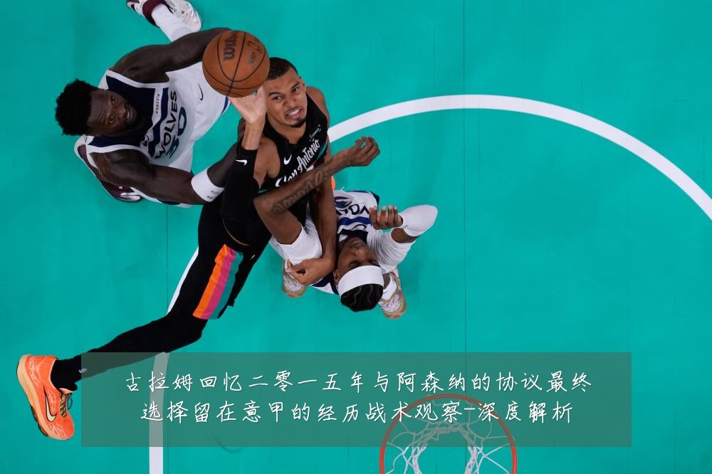古拉姆回忆二零一五年与阿森纳的协议最终选择留在意甲的经历战术观察-深度解析
