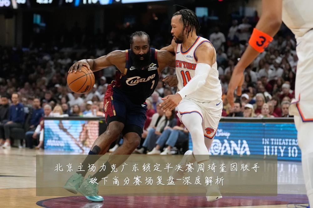北京主场力克广东锁定半决赛周琦奎因联手砍下高分赛场复盘-深度解析