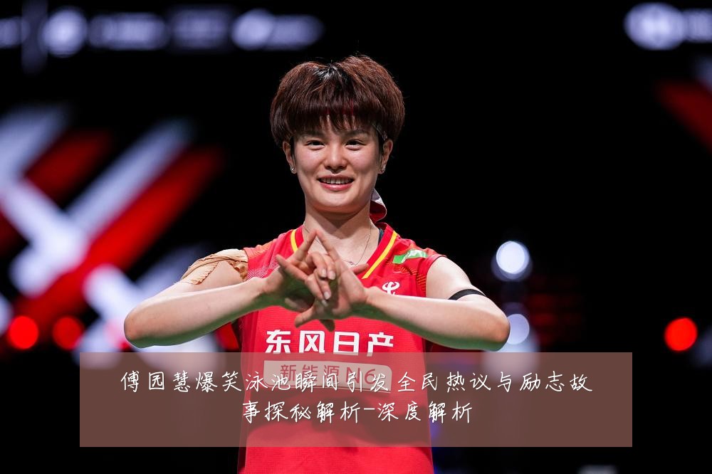 傅园慧爆笑泳池瞬间引发全民热议与励志故事探秘解析-深度解析