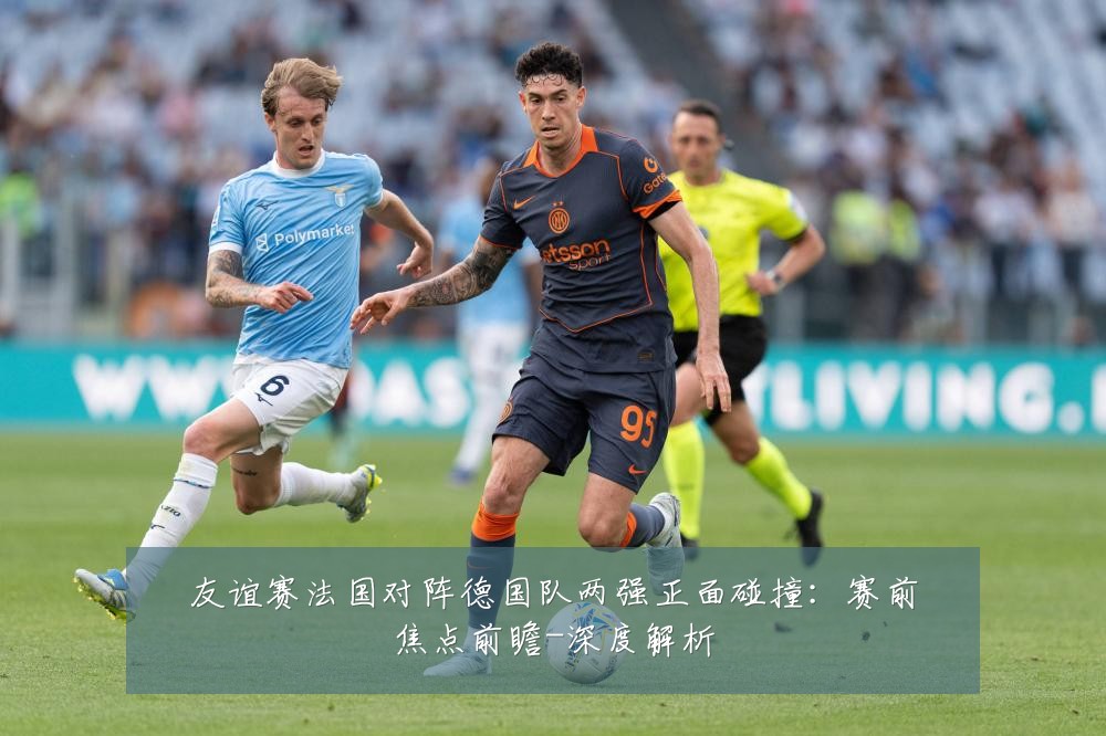 友谊赛法国对阵德国队两强正面碰撞：赛前焦点前瞻-深度解析