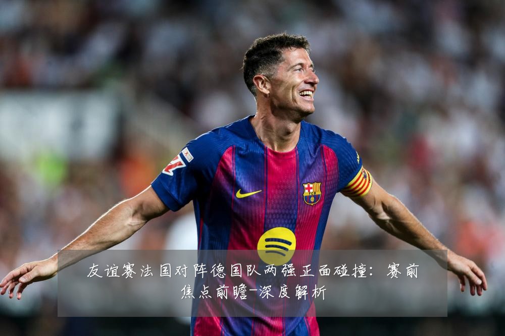 友谊赛法国对阵德国队两强正面碰撞：赛前焦点前瞻-深度解析